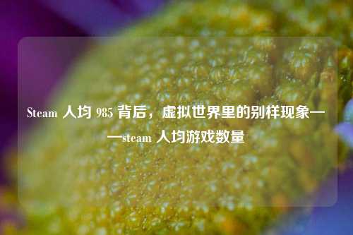 Steam 人均 985 背后，虚拟世界里的别样现象——steam 人均游戏数量