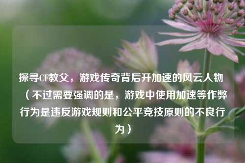 探寻CF教父,游戏传奇背后开加速的风云人物 (不过需要强调的是,游戏中使用加速等作弊行为是违反游戏规则和公平竞技原则的不良行为)