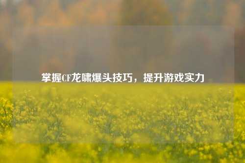 掌握CF龙啸爆头技巧，提升游戏实力