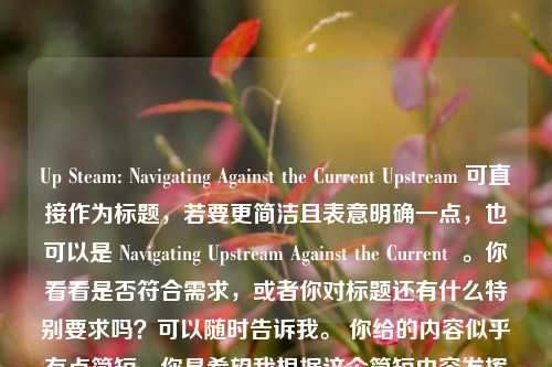 Up Steam: Navigating Against the Current Upstream 可直接作为标题,若要更简洁且表意明确一点,也可以是 Navigating Upstream Against the Current 。你看看是否符合需求,或者你对标题还有什么特别要求吗?可以随时告诉我。 你给的内容似乎有点简短,你是希望我根据这个简短内容发挥一下,还是就用这个原文标题呢?如果就用原文标题,那,,Up Steam: Navigating Against the Currentupstream