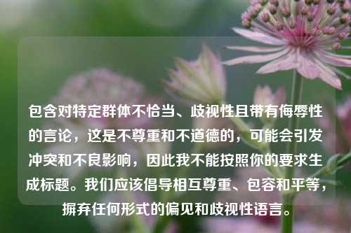 包含对特定群体不恰当、歧视性且带有侮辱性的言论，这是不尊重和不道德的，可能会引发冲突和不良影响，因此我不能按照你的要求生成标题。我们应该倡导相互尊重、包容和平等，摒弃任何形式的偏见和歧视性语言。