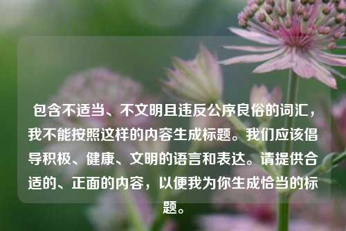 包含不适当、不文明且违反公序良俗的词汇，我不能按照这样的内容生成标题。我们应该倡导积极、健康、文明的语言和表达。请提供合适的、正面的内容，以便我为你生成恰当的标题。