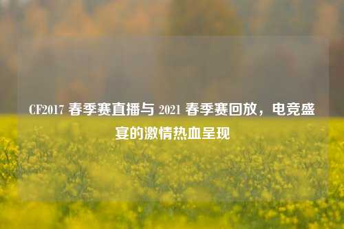 CF2017 春季赛直播与 2021 春季赛回放，电竞盛宴的激情热血呈现