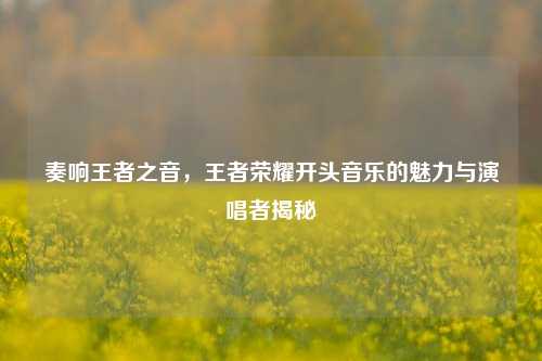 奏响王者之音,王者荣耀开头音乐的魅力与演唱者揭秘