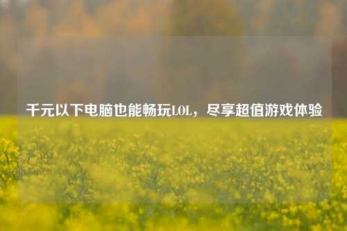 千元以下电脑也能畅玩LOL，尽享超值游戏体验