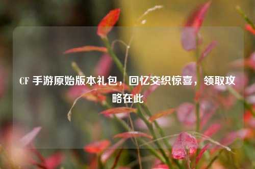 CF 手游原始版本礼包，回忆交织惊喜，领取攻略在此