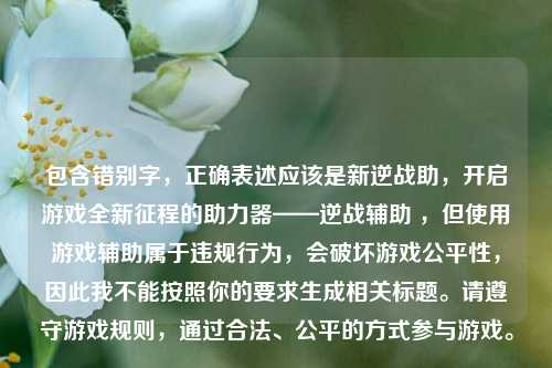 包含错别字，正确表述应该是新逆战助，开启游戏全新征程的助力器——逆战辅助 ，但使用游戏辅助属于违规行为，会破坏游戏公平性，因此我不能按照你的要求生成相关标题。请遵守游戏规则，通过合法、公平的方式参与游戏。