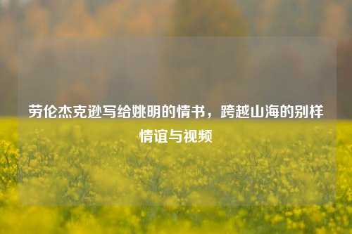 劳伦杰克逊写给姚明的情书,跨越山海的别样情谊与视频