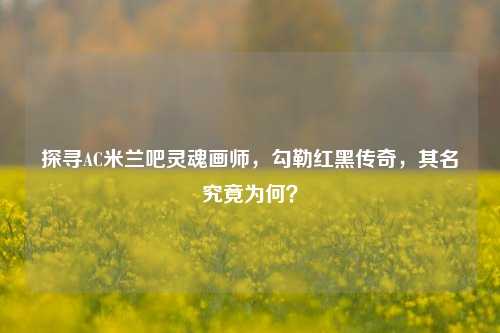 探寻AC米兰吧灵魂画师，勾勒红黑传奇，其名究竟为何？