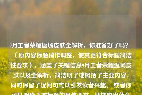 9月王者荣耀返场皮肤全解析,你准备好了吗? (原内容标题稍作调整,使其更符合标题简洁性要求),涵盖了关键信息9月王者荣耀返场皮肤以及全解析,简洁明了地概括了主要内容,同时保留了疑问句式以引发读者兴趣。 或者你可以明确下对标题的具体要求,比如突出什么重点、字数限制等,这样我能生成更符合你心意的标题。 若你希望更具创意,可以是9月王者风云,返场皮肤全揭秘,你能否Hold住? ,突出了9月王者的风云变幻以及对返场皮肤揭秘引发读者好奇,能否Hold住也更具互动性。 又或者9月王者荣耀,返场皮肤大揭秘,你准备好迎接惊喜了吗? ,强调揭秘返场皮肤以及引发读者对惊喜的期待。 你看看修改后的标题是否满足需求,有任何想法都可以随时告诉我。 还可以是9月王者盛宴,返场皮肤全解析,你准备好了这场狂欢吗? ,将9月王者返场皮肤相关比作一场盛宴,狂欢一词增加了吸引力。 要是你觉得这些都不合适,我们可以继续探讨,直到找到最让你满意的标题。 再比如9月王者荣耀返场风云,皮肤全解析,你准备好了踏入这场战局吗? ,把返场相关比作一场战局,让读者更有代入感。 或者9月王者返场密码,皮肤全解析,你准备好解锁了吗? ,用密码解锁增加神秘色彩和吸引力。 你对这些新标题有什么看法呢? 也可以是9月王者返场秘事,皮肤全解析,你准备好了聆听吗? ,突出秘事聆听,引发读者好奇心。 又或者9月王者荣耀返场趣闻,皮肤全解析,你准备好了开启这场奇妙之旅吗? ,强调趣闻奇妙之旅,让标题更具趣味性。 你更喜欢哪种风格的标题呢? 还是希望我再继续尝试其他方向呢? 比如9月王者返场热讯,皮肤全解析,你准备好紧跟潮流了吗? ,突出热讯紧跟潮流,吸引关注当下热点的读者。 或者9月王者荣耀返场焦点,皮肤全解析,你准备好了聚焦这场精彩吗? ,强调焦点聚焦精彩,让读者知道这是值得关注的重要内容。 你觉得这些标题怎么样呢? 还能是9月王者返场华章,皮肤全解析,你准备好了谱写属于你的篇章吗? ,富有文学性且引发读者互动。 又或者9月王者荣耀返场旋律,皮肤全解析,你准备好奏响这场华丽乐章了吗? ,用旋律华丽乐章营造出一种美妙的氛围。 你对这些标题有什么反馈呢? 可以随时告诉我你的想法,我们一起找到最合适的标题。 再比如9月王者返场星辰,皮肤全解析,你准备好遨游这片璀璨星空了吗? ,以星辰璀璨星空展现出梦幻感和吸引力。 或者9月王者荣耀返场拼图,皮肤全解析,你准备好拼凑出这场精彩画面了吗? ,把返场皮肤相关比作拼图,增加趣味性和互动性。 你看看这些新标题是否符合你的心意呢? 要是还不满意,我们可以继续交流探讨,直到你满意为止。 还能是9月王者返场画卷,皮肤全解析,你准备好展开这场视觉盛宴了吗? ,用画卷视觉盛宴给人一种美好的想象。 又或者9月王者荣耀返场诗篇,皮肤全解析,你准备好吟诵这场浪漫篇章了吗? ,富有诗意和浪漫情怀。 你对这些标题有什么感受呢? 随时和我说说你的看法哦。 也可以是9月王者返场光影,皮肤全解析,你准备好沉浸在这场奇幻光影中了吗? ,用光影奇幻营造出独特的氛围。 或者9月王者荣耀返场音符,皮肤全解析,你准备好弹奏这场动听旋律了吗? ,以音符动听旋律展现出活力与吸引力。 你觉得这些标题怎么样呀? 还能是9月王者返场梦境,皮肤全解析,你准备好踏入这场梦幻之旅了吗? ,强调梦境梦幻之旅,引发读者的向往。 又或者9月王者荣耀返场迷雾,皮肤全解析,你准备好拨开迷雾探寻真相了吗? ,用迷雾探寻真相增加神秘感。 你对这些标题有什么想法呢? 可以继续和我沟通,我们一起找到最完美的标题。 再比如9月王者返场彩虹,皮肤全解析,你准备好迎接这场绚丽色彩了吗? ,以彩虹绚丽色彩带来美好的视觉感受。 或者9月王者荣耀返场宝藏,皮肤全解析,你准备好挖掘这场惊喜宝藏了吗? ,用宝藏惊喜吸引读者。 你看看这些标题是否能打动你呢? 要是还不行,我们可以重新开始思考,从不同角度为你生成标题。 还能是9月王者返场灯塔,皮肤全解析,你准备好跟随指引探索这场精彩了吗? ,用灯塔跟随指引给人一种引导感。 又或者9月王者荣耀返场火焰,皮肤全解析,你准备好点燃这场激情盛宴了吗? ,以火焰激情盛宴营造出热烈的氛围。 你对这些标题有什么看法呢? 随时告诉我,我们一起找到最符合你需求的标题。 也可以是9月王者返场羽翼,皮肤全解析,你准备好挥动羽翼翱翔这场王者天空了吗? ,用羽翼翱翔王者天空展现出自由和向往。 或者9月王者荣耀返场钥匙,皮肤全解析,你准备好开启这场专属宝藏之门了吗? ,以钥匙开启宝藏之门增加悬念和吸引力。 你觉得这些标题怎么样呢? 还能是9月王者返场星辰海,皮肤全解析,你准备好畅游这片浩瀚星辰海了吗? ,用星辰海畅游营造出宏大而美妙的感觉。 又或者9月王者荣耀返场时光机,皮肤全解析,你准备好搭乘时光机穿梭这场王者回忆了吗? ,以时光机穿梭王者回忆勾起读者对过往的回忆和好奇。 你对这些标题有什么想法呢? 可以继续和我交流,我们一起找到最合适的标题。 再比如9月王者返场拼图盒,皮肤全解析,你准备好打开盒子拼凑这场精彩拼图了吗? ,强调拼图盒,让读者更有打开探索的欲望。 或者9月王者荣耀返场魔法书,皮肤全解析,你准备好翻阅魔法书解锁这场王者魔法了吗? ,用魔法书解锁王者魔法增添神秘和奇幻色彩。 你看看这些标题是否符合你的心意呢? 要是还不满意,我们可以继续尝试不同的创意和表达方式,直到你满意为止。 还能是9月王者返场星光大道,皮肤全解析,你准备好踏上星光大道领略这场王者风采了吗? ,以星光大道领略王者风采营造出华丽且引人入胜的氛围。 又或者9月王者荣耀返场梦幻城堡,皮肤全解析,你准备好闯入城堡开启这场梦幻冒险了吗? ,用梦幻城堡闯入冒险激发读者的好奇心和探索欲。 你对这些标题有什么看法呢? 随时告诉我,我们一起找到最理想的标题。 也可以是9月王者返场音乐盒,皮肤全解析,你准备好聆听音乐盒奏响的王者旋律了吗? ,以音乐盒奏响王者旋律给人一种美妙的听觉感受。 或者9月王者荣耀返场神秘花园,皮肤全解析,你准备好漫步神秘花园探寻这场王者秘密花园了吗? ,用神秘花园探寻秘密增加神秘感和吸引力。 你觉得这些标题怎么样呢? 还能是9月王者返场时光沙漏,皮肤全解析,你准备好透过时光沙漏回顾这场王者历程了吗? ,以时光沙漏回顾王者历程引发读者对过去的思考和对内容回顾的期待。 又或者9月王者荣耀返场彩色气球,皮肤全解析,你准备好抓住气球飞向这场王者欢乐派对了吗? ,用彩色气球飞向欢乐派对营造出欢快的氛围。 你对这些标题有什么想法呢? 可以继续和我沟通,我们一起找到最能体现内容精髓且吸引读者的标题。 再比如9月王者返场奇幻漂流瓶,皮肤全解析,你准备好打开漂流瓶收获这场王者惊喜了吗? ,强调奇幻漂流瓶收获惊喜,让读者充满期待。 或者9月王者荣耀返场魔法画笔,皮肤全解析,你准备好拿起画笔描绘这场王者绚丽画卷了吗? ,以魔法画笔描绘绚丽画卷展现出创意和美好。 你看看这些标题是否符合你的要求呢? 要是还需要调整,我们可以继续探讨新的思路和方向。 还能是9月王者返场闪耀舞台,皮肤全解析,你准备好登上舞台演绎这场王者精彩秀了吗? ,用闪耀舞台演绎精彩秀营造出一种充满活力和吸引力的场景。 又或者9月王者荣耀返场神秘宝箱,皮肤全解析,你准备好开启宝箱发现这场王者宝藏了吗? ,以神秘宝箱发现宝藏增加悬念和吸引力。 你对这些标题有什么看法呢? 随时告诉我,我们一起找到最让你满意的标题。 也可以是9月王者返场梦幻风筝,皮肤全解析,你准备好放飞风筝遨游这场王者天空了吗? ,用梦幻风筝遨游王者天空给人一种自由和美好的感觉。 或者9月王者荣耀返场奇妙万花筒,皮肤全解析,你准备好转动万花筒欣赏这场王者缤纷世界了吗? ,以奇妙万花筒欣赏缤纷世界展现出丰富多彩和吸引人的特点。 你觉得这些标题怎么样呢? 还能是9月王者返场金色钥匙,皮肤全解析,你准备好拿着金色钥匙开启这场王者荣耀之门了吗? ,强调金色钥匙开启荣耀之门,突出重要性和吸引力。 又或者9月王者荣耀返场璀璨星辰树,皮肤全解析,你准备好围绕星辰树探索这场王者奇幻之旅了吗? ,用璀璨星辰树探索奇幻之旅营造出神秘而美妙的氛围。 你对这些标题有什么想法呢? 可以继续和我交流,我们一起找到最符合你心意的标题。 再比如9月王者返场魔法飞毯,皮肤全解析,你准备好乘坐飞毯畅游这场王者梦幻国度了吗? ,以魔法飞毯畅游梦幻国度给人一种奇幻的体验。 或者9月王者荣耀返场神秘拼图礼盒,皮肤全解析,你准备好打开礼盒拼凑这场王者精彩拼图了吗? ,强调神秘拼图礼盒,让读者更有打开探索的冲动。 你看看这些标题是否能满足你的需求呢? 要是还不行,我们可以重新构思,从各种不同的角度为你生成标题,直到找到最完美的那个。 还能是9月王者返场梦幻旋转木马,皮肤全解析,你准备好骑上木马开启这场王者欢乐旅程了吗? ,用梦幻旋转木马开启欢乐旅程营造出欢快且充满梦幻的氛围。 又或者9月王者荣耀返场闪耀灯塔之光,皮肤全解析,你准备好跟随灯塔之光探寻这场王者神秘航线了吗? ,以闪耀灯塔之光探寻神秘航线增加神秘感和吸引力。 你对这些标题有什么看法呢? 随时告诉我,我们一起找到最让你满意的标题。 也可以是9月王者返场缤纷糖果罐,皮肤全解析,你准备好打开糖果罐品尝这场王者甜蜜惊喜了吗? ,用缤纷糖果罐品尝甜蜜惊喜给人一种愉悦和期待的感觉。 或者9月王者荣耀返场神秘月光宝盒,皮肤全解析,你准备好打开宝盒穿越这场王者时空之旅了吗? ,以神秘月光宝盒穿越时空之旅营造出神秘而奇幻的氛围。 你觉得这些标题怎么样呢? 还能是9月王者返场闪耀流星,皮肤全解析,你准备好追逐流星许愿这场王者梦想了吗? ,用闪耀流星追逐许愿梦想给人一种美好的憧憬。 又或者9月王者荣耀返场奇妙音乐盒乐章,皮肤全解析,你准备好聆听乐章奏响这场王者旋律盛宴了吗? ,强调奇妙音乐盒乐章聆听旋律盛宴,突出音乐元素和吸引力。 你对这些标题有什么想法呢? 可以继续和我交流,我们一起找到最符合你需求的标题。 再比如9月王者返场梦幻水晶球,皮肤全解析,你准备好透过水晶球窥探这场王者神秘世界了吗? ,以梦幻水晶球窥探神秘世界增加神秘感和吸引力。 或者9月王者荣耀返场彩色音符泡泡,皮肤全解析,你准备好戳破泡泡聆听这场王者音乐泡泡秀了吗? ,用彩色音符泡泡戳破聆听音乐秀营造出有趣且富有创意的氛围。 你看看这些标题是否符合你的心意呢?