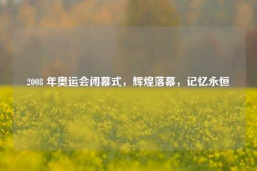 2008 年奥运会闭幕式,辉煌落幕,记忆永恒