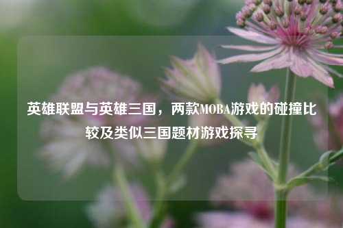英雄联盟与英雄三国,两款MOBA游戏的碰撞比较及类似三国题材游戏探寻