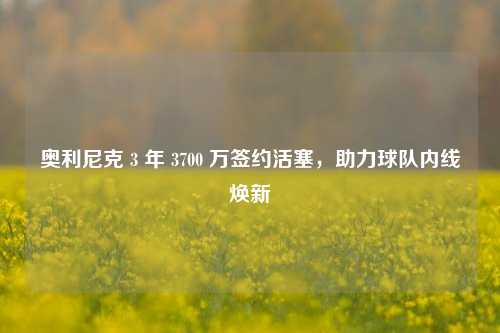 奥利尼克 3 年 3700 万签约活塞,助力球队内线焕新