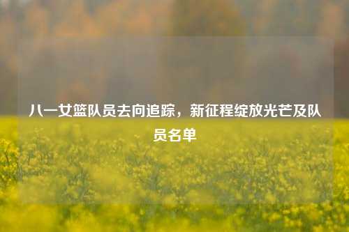 八一女篮队员去向追踪,新征程绽放光芒及队员名单