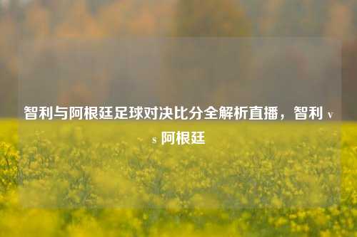 智利与阿根廷足球对决比分全解析直播,智利 vs 阿根廷