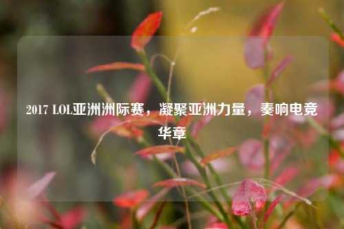 2017 LOL亚洲洲际赛，凝聚亚洲力量，奏响电竞华章