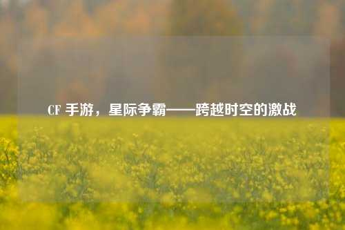 CF 手游，星际争霸——跨越时空的激战