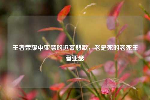王者荣耀中亚瑟的迟暮悲歌，老是死的老死王者亚瑟