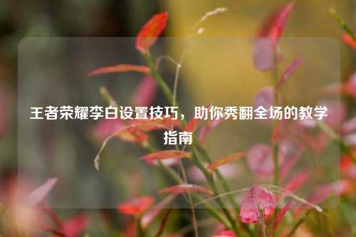 王者荣耀李白设置技巧，助你秀翻全场的教学指南