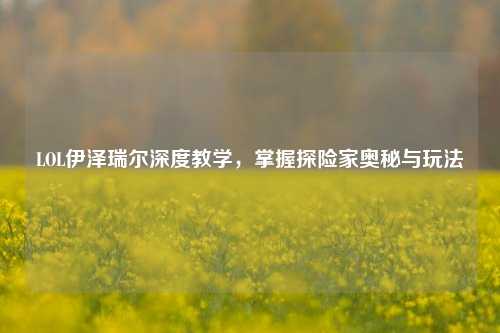LOL伊泽瑞尔深度教学,掌握探险家奥秘与玩法