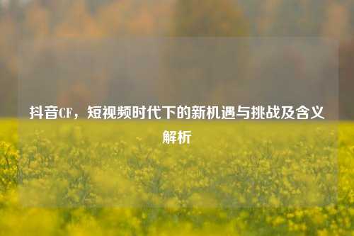 抖音CF，短视频时代下的新机遇与挑战及含义解析