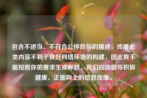 包含不适当、不符合公序良俗的描述,传播此类内容不利于良好网络环境的构建,因此我不能按照你的要求生成标题。我们应该倡导积极健康、正面向上的信息传播。