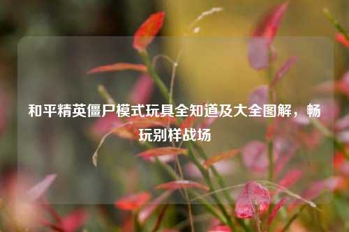 和平精英僵尸模式玩具全知道及大全图解,畅玩别样战场