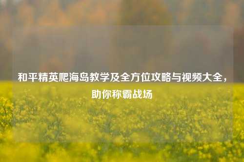 和平精英爬海岛教学及全方位攻略与视频大全，助你称霸战场