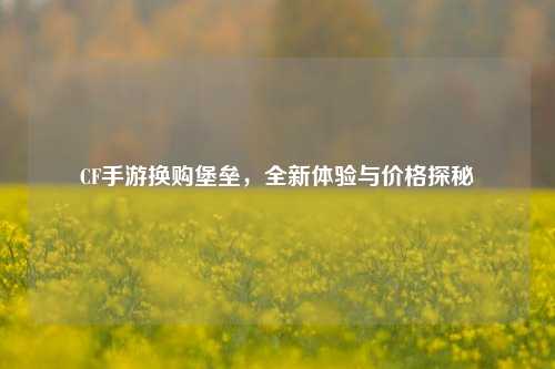 CF手游换购堡垒，全新体验与价格探秘