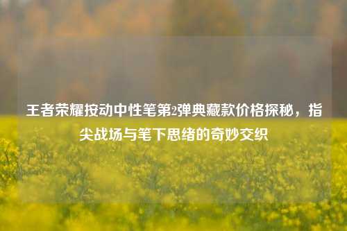 王者荣耀按动中性笔第2弹典藏款价格探秘，指尖战场与笔下思绪的奇妙交织