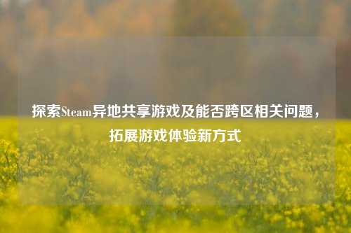 探索Steam异地共享游戏及能否跨区相关问题，拓展游戏体验新方式