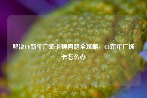 解决CF新年广场卡顿问题全攻略，CF新年广场卡怎么办