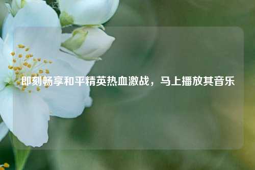 即刻畅享和平精英热血激战，马上播放其音乐