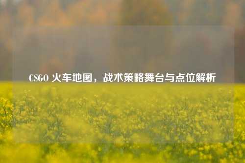 CSGO 火车地图，战术策略舞台与点位解析