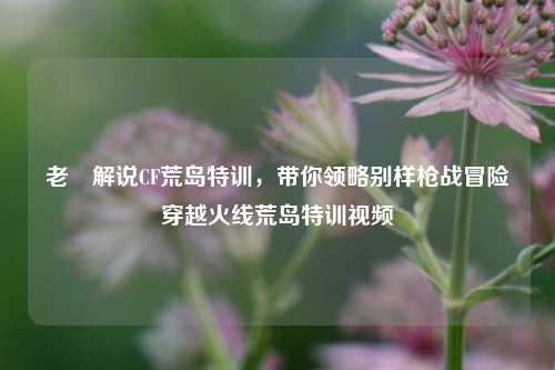 老兲解说CF荒岛特训，带你领略别样枪战冒险穿越火线荒岛特训视频