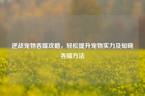 逆战宠物吞噬攻略，轻松提升宠物实力及知晓吞噬方法