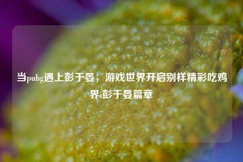 当pubg遇上彭于晏，游戏世界开启别样精彩吃鸡界i彭于晏篇章