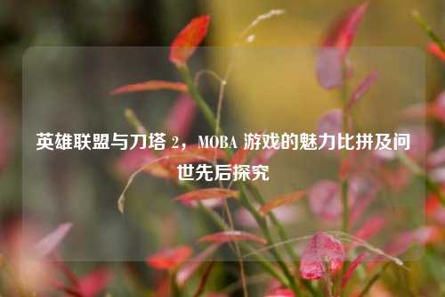 英雄联盟与刀塔 2，MOBA 游戏的魅力比拼及问世先后探究
