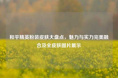 和平精英粉装皮肤大盘点，魅力与实力完美融合及全皮肤图片展示