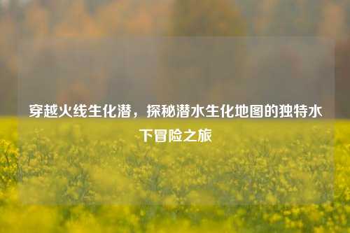 穿越火线生化潜，探秘潜水生化地图的独特水下冒险之旅