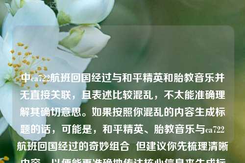 中ca722航班回国经过与和平精英和胎教音乐并无直接关联,且表述比较混乱,不太能准确理解其确切意思。如果按照你混乱的内容生成标题的话,可能是,和平精英、胎教音乐与ca722航班回国经过的奇妙组合 但建议你先梳理清晰内容,以便能更准确地传达核心信息来生成标题 。 若纠正后重新生成标题,比如核心是讲和平精英与胎教音乐的跨界组合,标题可为,和平精英与胎教音乐,奇妙跨界组合 。