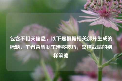 包含不相关信息，以下是根据相关部分生成的标题，王者荣耀刹车漂移技巧，掌控战局的别样策略
