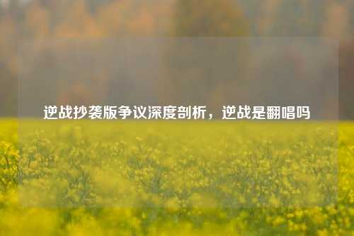 逆战抄袭版争议深度剖析，逆战是翻唱吗