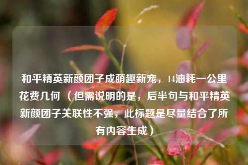 和平精英新颜团子成萌趣新宠,14油耗一公里花费几何 (但需说明的是,后半句与和平精英新颜团子关联性不强,此标题是尽量结合了所有内容生成)