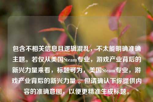 包含不相关信息且逻辑混乱，不太能明确准确主题。若仅从美国Steam专业，游戏产业背后的新兴力量来看，标题可为，美国Steam专业，游戏产业背后的新兴力量 。但请确认下你提供内容的准确意图，以便更精准生成标题。