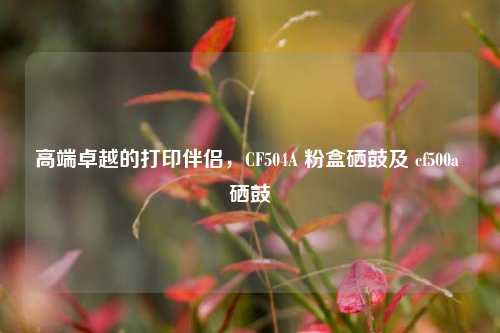 高端卓越的打印伴侣，CF504A 粉盒硒鼓及 cf500a 硒鼓