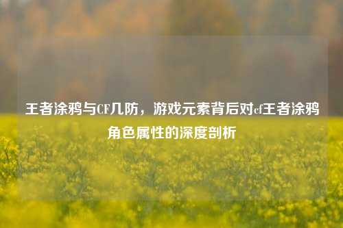 王者涂鸦与CF几防，游戏元素背后对cf王者涂鸦角色属性的深度剖析