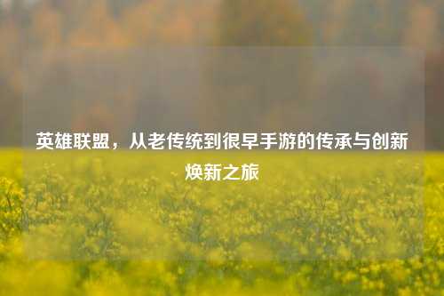 英雄联盟,从老传统到很早手游的传承与创新焕新之旅