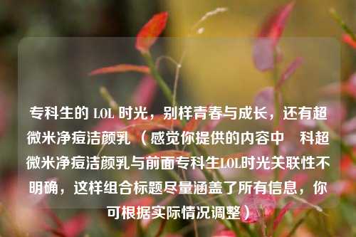 专科生的 LOL 时光,别样青春与成长,还有超微米净痘洁颜乳 (感觉你提供的内容中専科超微米净痘洁颜乳与前面专科生LOL时光关联性不明确,这样组合标题尽量涵盖了所有信息,你可根据实际情况调整)