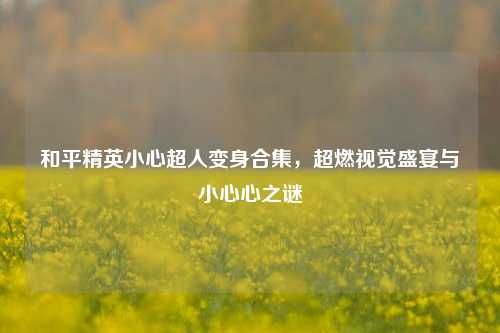 和平精英小心超人变身合集，超燃视觉盛宴与小心心之谜